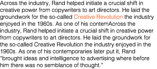 Across the industry, Rand helped initiate a crucial shift in creative power from copywriters to art directors. He laid the groundwork for the so-called Creative Revolution the industry enjoyed in the 1960s. As one of his contemAcross the industry, Rand helped initiate a crucial shift in creative power from copywriters to art directors. He laid the groundwork for the so-called Creative Revolution the industry enjoyed in the 1960s. As one of his contemporaries later put it, Rand “brought ideas and intelligence to advertising where before him there was no semblance of thought.”